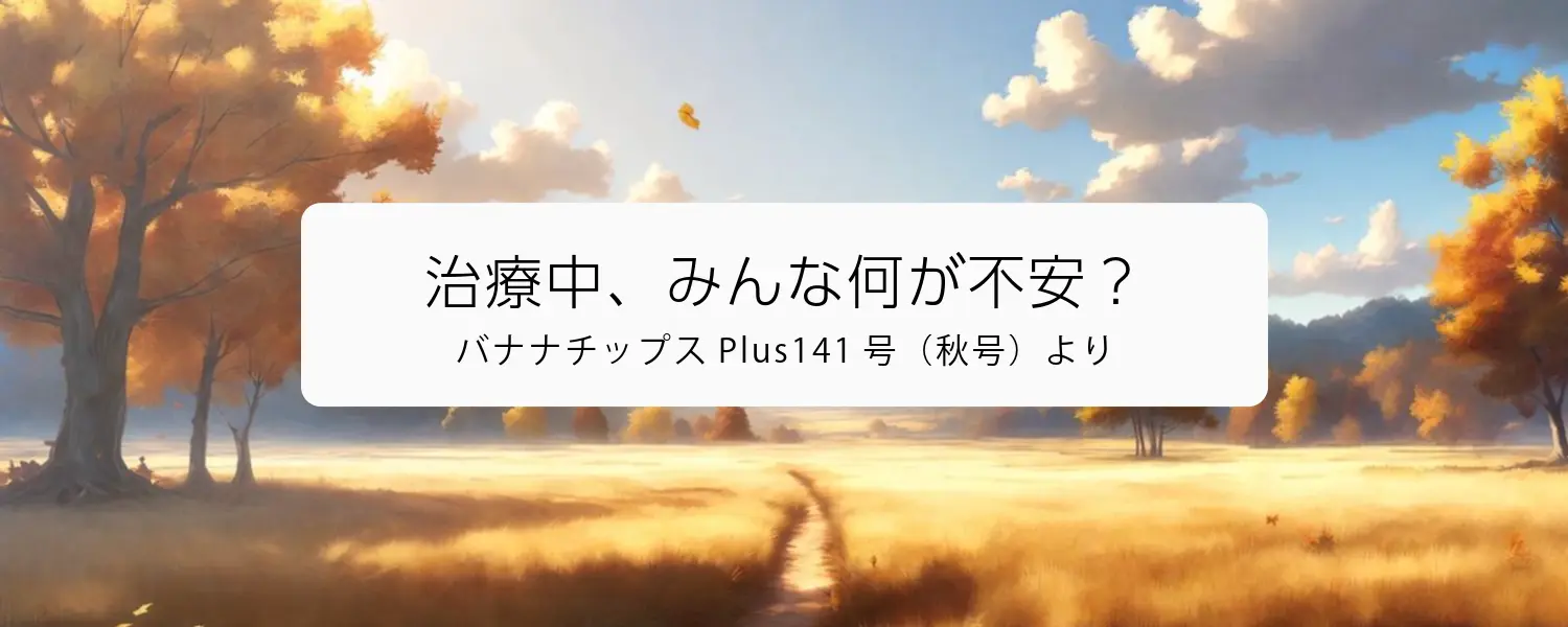 治療中、みんな何が不安？（バナナチップス Plus141号（秋号）より）